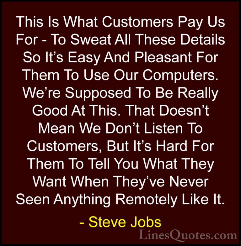 Steve Jobs Quotes (54) - This Is What Customers Pay Us For - To S... - QuotesThis Is What Customers Pay Us For - To Sweat All These Details So It's Easy And Pleasant For Them To Use Our Computers. We're Supposed To Be Really Good At This. That Doesn't Mean We Don't Listen To Customers, But It's Hard For Them To Tell You What They Want When They've Never Seen Anything Remotely Like It.