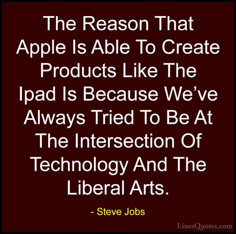 Steve Jobs Quotes (60) - The Reason That Apple Is Able To Create ... - QuotesThe Reason That Apple Is Able To Create Products Like The Ipad Is Because We've Always Tried To Be At The Intersection Of Technology And The Liberal Arts.