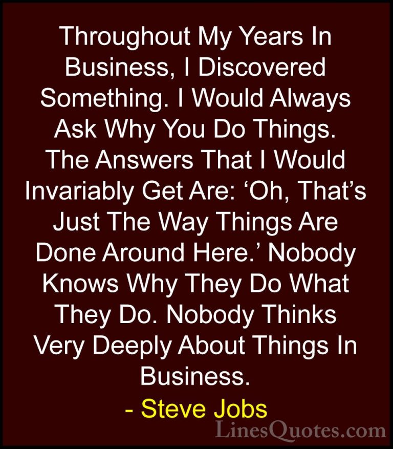 Steve Jobs Quotes (61) - Throughout My Years In Business, I Disco... - QuotesThroughout My Years In Business, I Discovered Something. I Would Always Ask Why You Do Things. The Answers That I Would Invariably Get Are: 'Oh, That's Just The Way Things Are Done Around Here.' Nobody Knows Why They Do What They Do. Nobody Thinks Very Deeply About Things In Business.