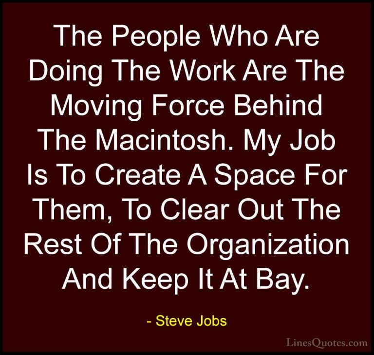 Steve Jobs Quotes (65) - The People Who Are Doing The Work Are Th... - QuotesThe People Who Are Doing The Work Are The Moving Force Behind The Macintosh. My Job Is To Create A Space For Them, To Clear Out The Rest Of The Organization And Keep It At Bay.