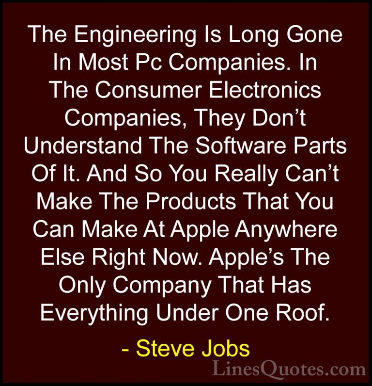 Steve Jobs Quotes (68) - The Engineering Is Long Gone In Most Pc ... - QuotesThe Engineering Is Long Gone In Most Pc Companies. In The Consumer Electronics Companies, They Don't Understand The Software Parts Of It. And So You Really Can't Make The Products That You Can Make At Apple Anywhere Else Right Now. Apple's The Only Company That Has Everything Under One Roof.