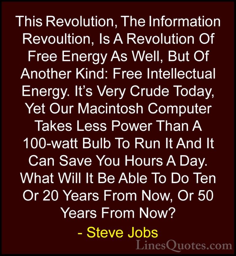 Steve Jobs Quotes (69) - This Revolution, The Information Revoult... - QuotesThis Revolution, The Information Revoultion, Is A Revolution Of Free Energy As Well, But Of Another Kind: Free Intellectual Energy. It's Very Crude Today, Yet Our Macintosh Computer Takes Less Power Than A 100-watt Bulb To Run It And It Can Save You Hours A Day. What Will It Be Able To Do Ten Or 20 Years From Now, Or 50 Years From Now?