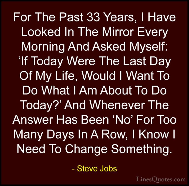 Steve Jobs Quotes (7) - For The Past 33 Years, I Have Looked In T... - QuotesFor The Past 33 Years, I Have Looked In The Mirror Every Morning And Asked Myself: 'If Today Were The Last Day Of My Life, Would I Want To Do What I Am About To Do Today?' And Whenever The Answer Has Been 'No' For Too Many Days In A Row, I Know I Need To Change Something.