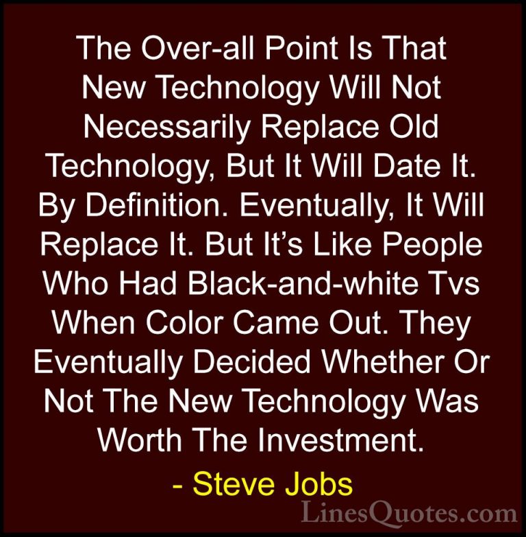 Steve Jobs Quotes (70) - The Over-all Point Is That New Technolog... - QuotesThe Over-all Point Is That New Technology Will Not Necessarily Replace Old Technology, But It Will Date It. By Definition. Eventually, It Will Replace It. But It's Like People Who Had Black-and-white Tvs When Color Came Out. They Eventually Decided Whether Or Not The New Technology Was Worth The Investment.