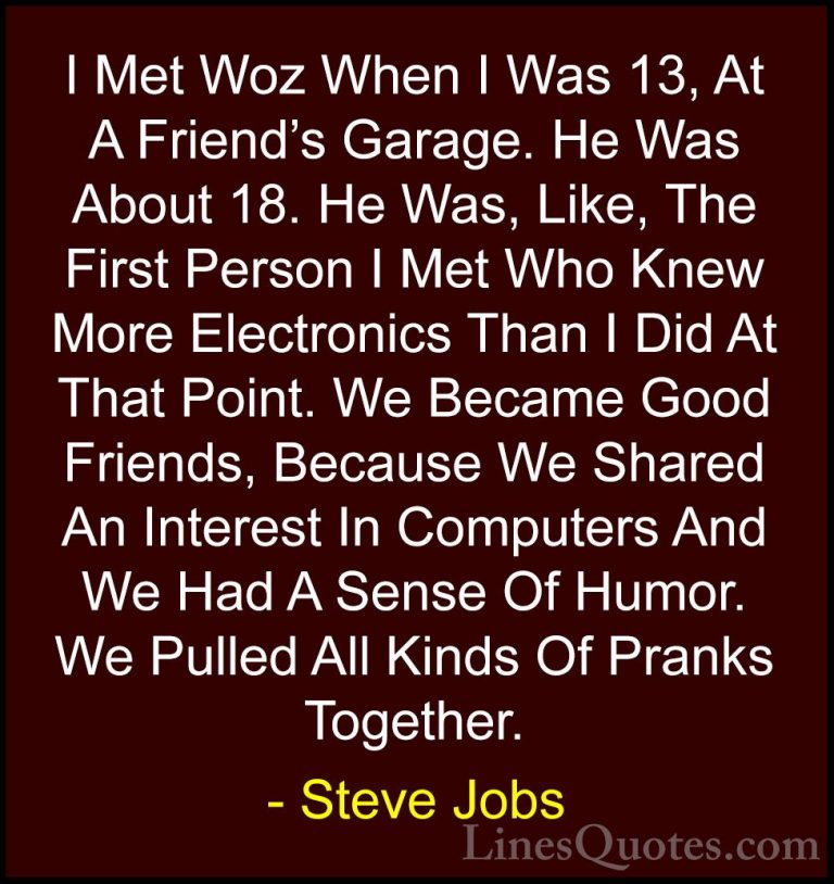 Steve Jobs Quotes (71) - I Met Woz When I Was 13, At A Friend's G... - QuotesI Met Woz When I Was 13, At A Friend's Garage. He Was About 18. He Was, Like, The First Person I Met Who Knew More Electronics Than I Did At That Point. We Became Good Friends, Because We Shared An Interest In Computers And We Had A Sense Of Humor. We Pulled All Kinds Of Pranks Together.