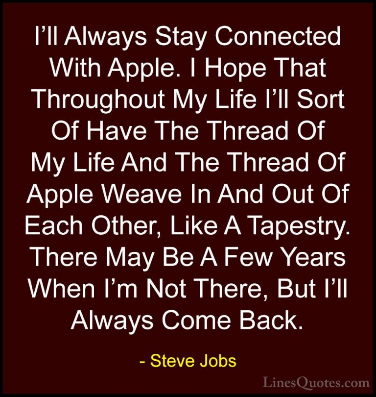 Steve Jobs Quotes (72) - I'll Always Stay Connected With Apple. I... - QuotesI'll Always Stay Connected With Apple. I Hope That Throughout My Life I'll Sort Of Have The Thread Of My Life And The Thread Of Apple Weave In And Out Of Each Other, Like A Tapestry. There May Be A Few Years When I'm Not There, But I'll Always Come Back.