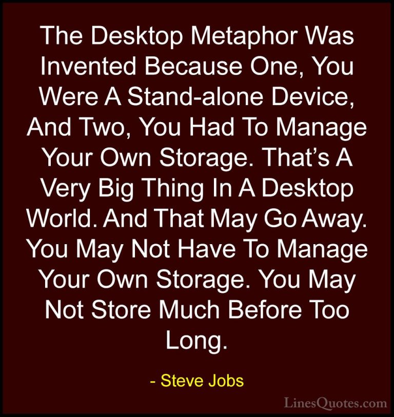 Steve Jobs Quotes (74) - The Desktop Metaphor Was Invented Becaus... - QuotesThe Desktop Metaphor Was Invented Because One, You Were A Stand-alone Device, And Two, You Had To Manage Your Own Storage. That's A Very Big Thing In A Desktop World. And That May Go Away. You May Not Have To Manage Your Own Storage. You May Not Store Much Before Too Long.