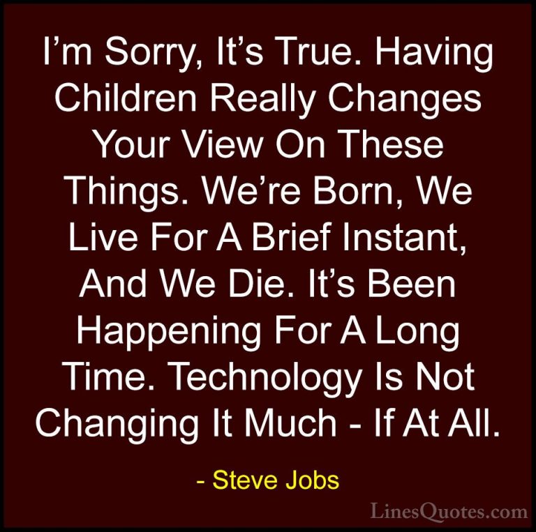 Steve Jobs Quotes (75) - I'm Sorry, It's True. Having Children Re... - QuotesI'm Sorry, It's True. Having Children Really Changes Your View On These Things. We're Born, We Live For A Brief Instant, And We Die. It's Been Happening For A Long Time. Technology Is Not Changing It Much - If At All.