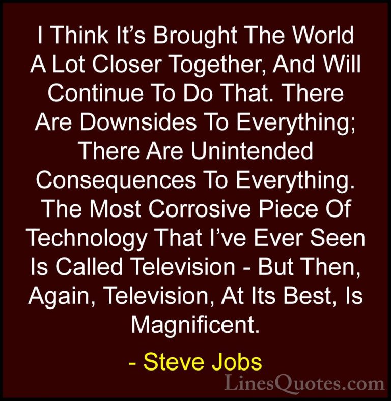 Steve Jobs Quotes (76) - I Think It's Brought The World A Lot Clo... - QuotesI Think It's Brought The World A Lot Closer Together, And Will Continue To Do That. There Are Downsides To Everything; There Are Unintended Consequences To Everything. The Most Corrosive Piece Of Technology That I've Ever Seen Is Called Television - But Then, Again, Television, At Its Best, Is Magnificent.