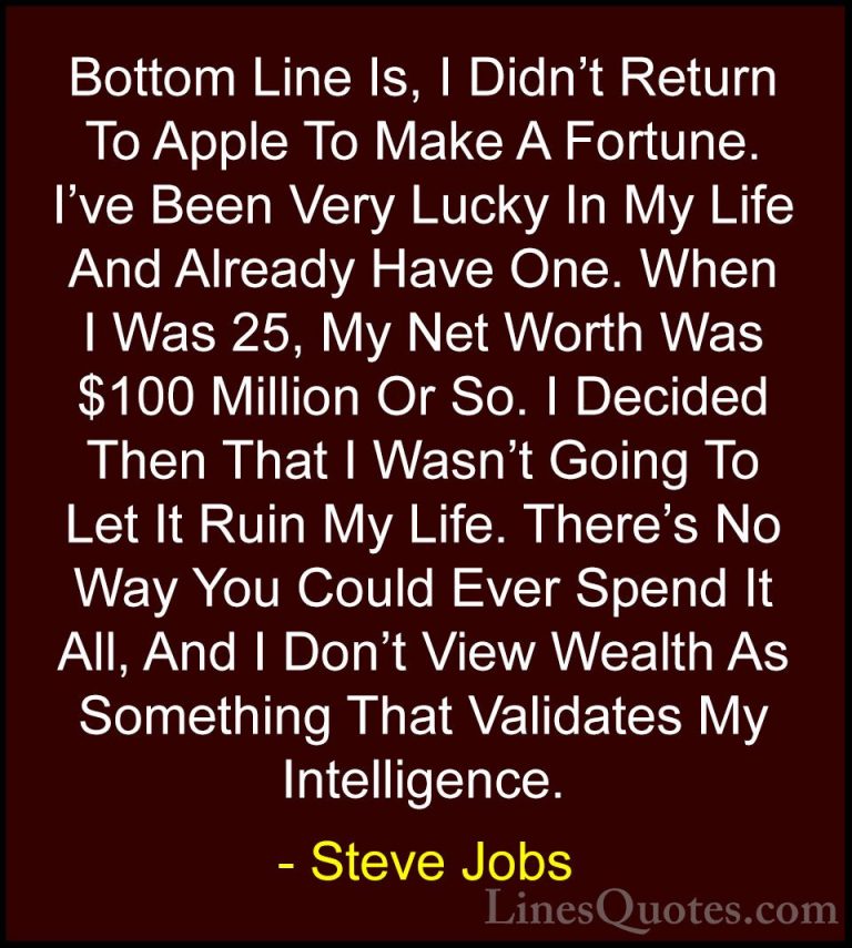 Steve Jobs Quotes (77) - Bottom Line Is, I Didn't Return To Apple... - QuotesBottom Line Is, I Didn't Return To Apple To Make A Fortune. I've Been Very Lucky In My Life And Already Have One. When I Was 25, My Net Worth Was $100 Million Or So. I Decided Then That I Wasn't Going To Let It Ruin My Life. There's No Way You Could Ever Spend It All, And I Don't View Wealth As Something That Validates My Intelligence.