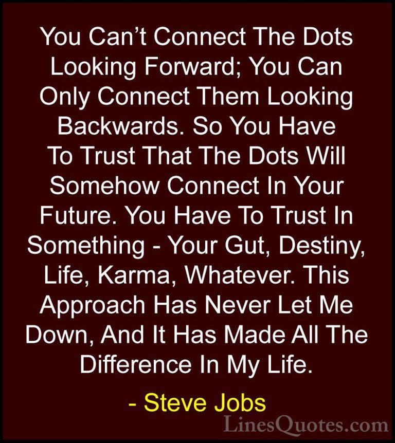 Steve Jobs Quotes (8) - You Can't Connect The Dots Looking Forwar... - QuotesYou Can't Connect The Dots Looking Forward; You Can Only Connect Them Looking Backwards. So You Have To Trust That The Dots Will Somehow Connect In Your Future. You Have To Trust In Something - Your Gut, Destiny, Life, Karma, Whatever. This Approach Has Never Let Me Down, And It Has Made All The Difference In My Life.