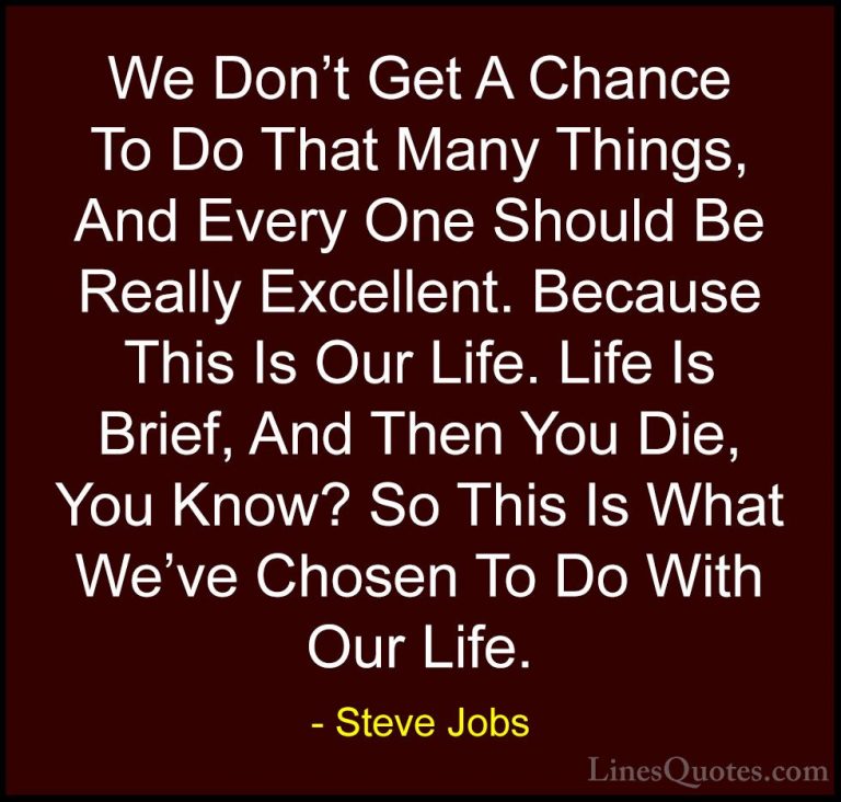 Steve Jobs Quotes (82) - We Don't Get A Chance To Do That Many Th... - QuotesWe Don't Get A Chance To Do That Many Things, And Every One Should Be Really Excellent. Because This Is Our Life. Life Is Brief, And Then You Die, You Know? So This Is What We've Chosen To Do With Our Life.