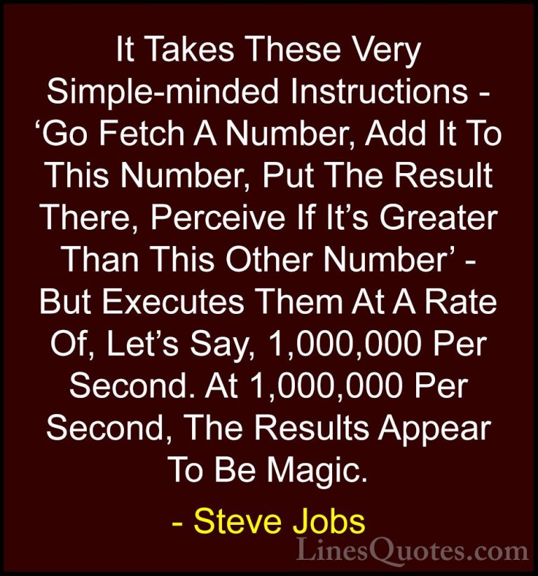 Steve Jobs Quotes (84) - It Takes These Very Simple-minded Instru... - QuotesIt Takes These Very Simple-minded Instructions - 'Go Fetch A Number, Add It To This Number, Put The Result There, Perceive If It's Greater Than This Other Number' - But Executes Them At A Rate Of, Let's Say, 1,000,000 Per Second. At 1,000,000 Per Second, The Results Appear To Be Magic.