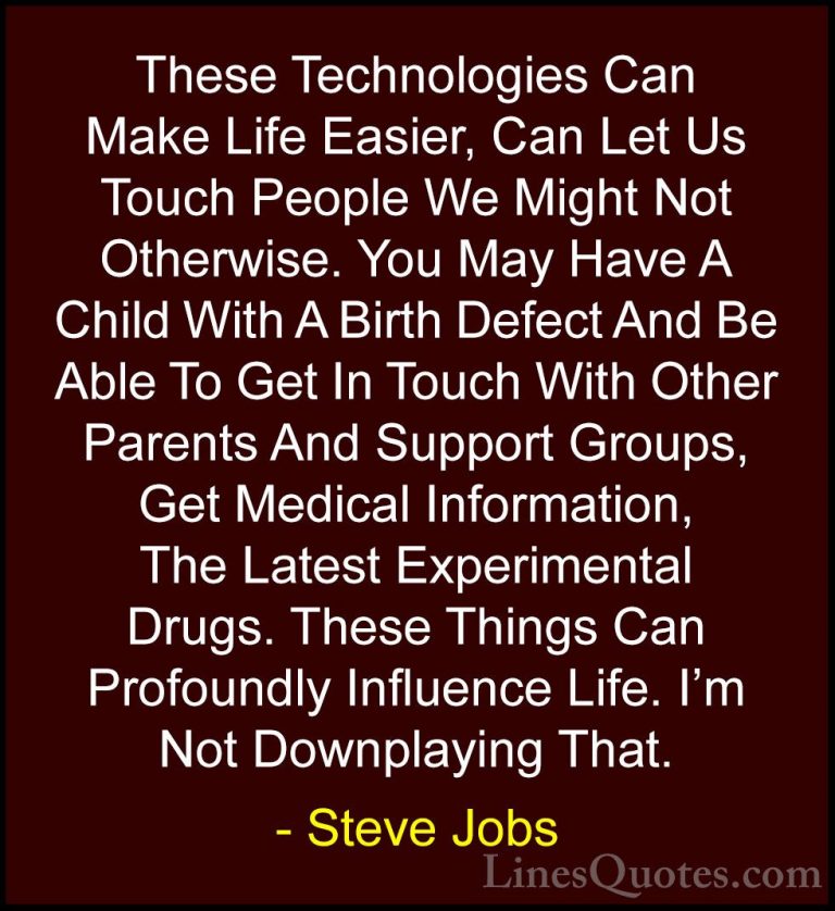 Steve Jobs Quotes (85) - These Technologies Can Make Life Easier,... - QuotesThese Technologies Can Make Life Easier, Can Let Us Touch People We Might Not Otherwise. You May Have A Child With A Birth Defect And Be Able To Get In Touch With Other Parents And Support Groups, Get Medical Information, The Latest Experimental Drugs. These Things Can Profoundly Influence Life. I'm Not Downplaying That.