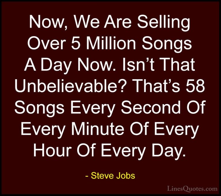 Steve Jobs Quotes (87) - Now, We Are Selling Over 5 Million Songs... - QuotesNow, We Are Selling Over 5 Million Songs A Day Now. Isn't That Unbelievable? That's 58 Songs Every Second Of Every Minute Of Every Hour Of Every Day.
