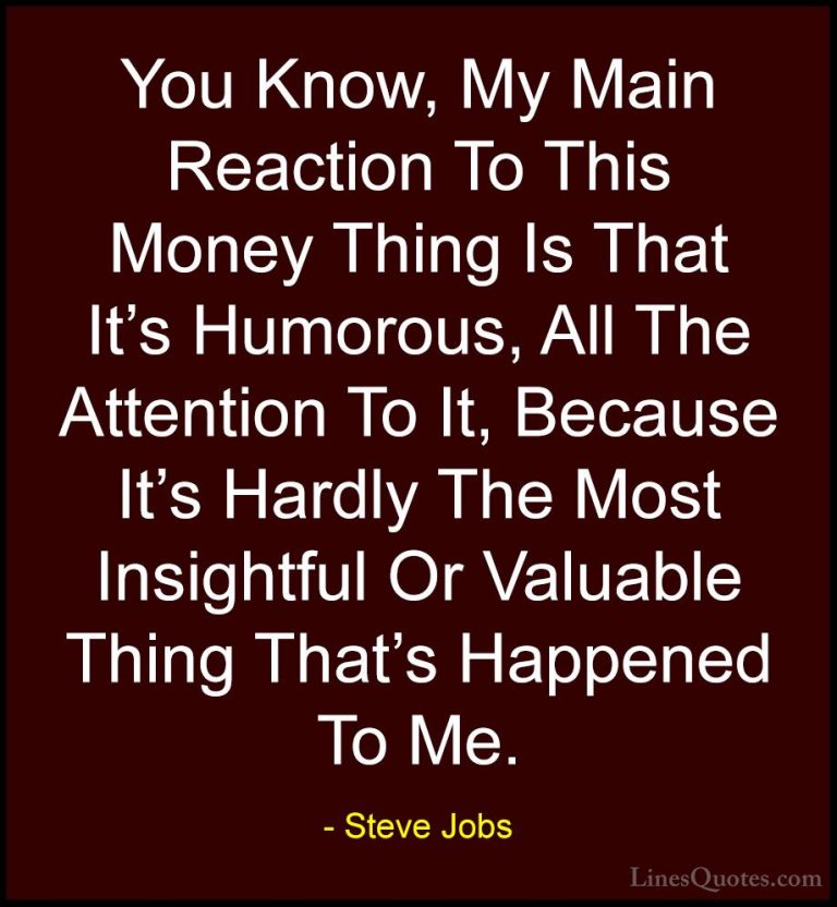Steve Jobs Quotes (88) - You Know, My Main Reaction To This Money... - QuotesYou Know, My Main Reaction To This Money Thing Is That It's Humorous, All The Attention To It, Because It's Hardly The Most Insightful Or Valuable Thing That's Happened To Me.