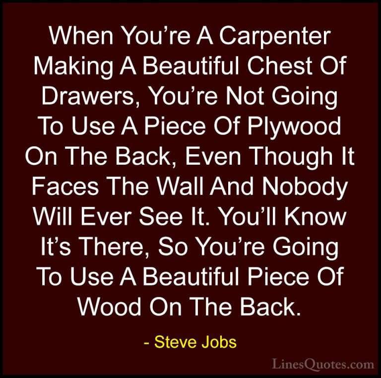 Steve Jobs Quotes (93) - When You're A Carpenter Making A Beautif... - QuotesWhen You're A Carpenter Making A Beautiful Chest Of Drawers, You're Not Going To Use A Piece Of Plywood On The Back, Even Though It Faces The Wall And Nobody Will Ever See It. You'll Know It's There, So You're Going To Use A Beautiful Piece Of Wood On The Back.