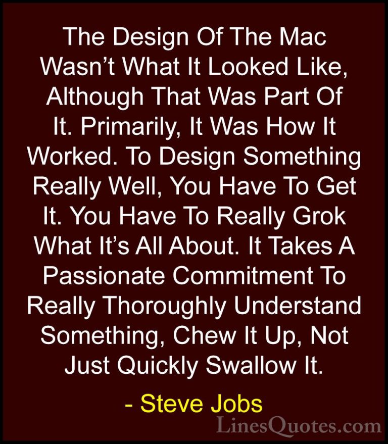 Steve Jobs Quotes (96) - The Design Of The Mac Wasn't What It Loo... - QuotesThe Design Of The Mac Wasn't What It Looked Like, Although That Was Part Of It. Primarily, It Was How It Worked. To Design Something Really Well, You Have To Get It. You Have To Really Grok What It's All About. It Takes A Passionate Commitment To Really Thoroughly Understand Something, Chew It Up, Not Just Quickly Swallow It.