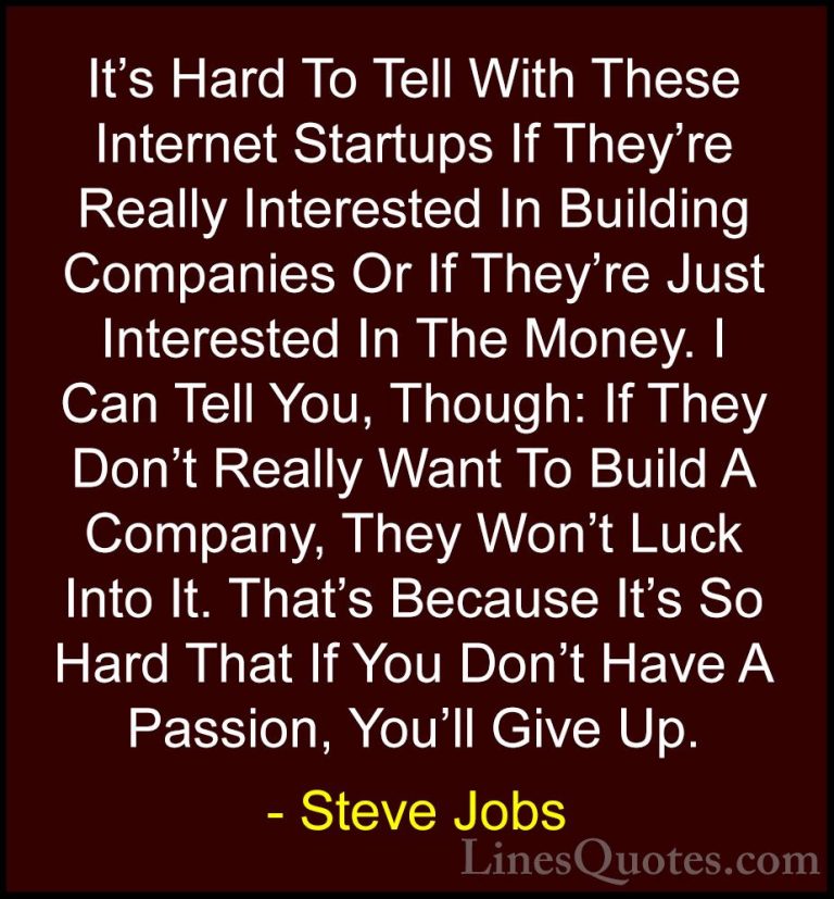 Steve Jobs Quotes (98) - It's Hard To Tell With These Internet St... - QuotesIt's Hard To Tell With These Internet Startups If They're Really Interested In Building Companies Or If They're Just Interested In The Money. I Can Tell You, Though: If They Don't Really Want To Build A Company, They Won't Luck Into It. That's Because It's So Hard That If You Don't Have A Passion, You'll Give Up.