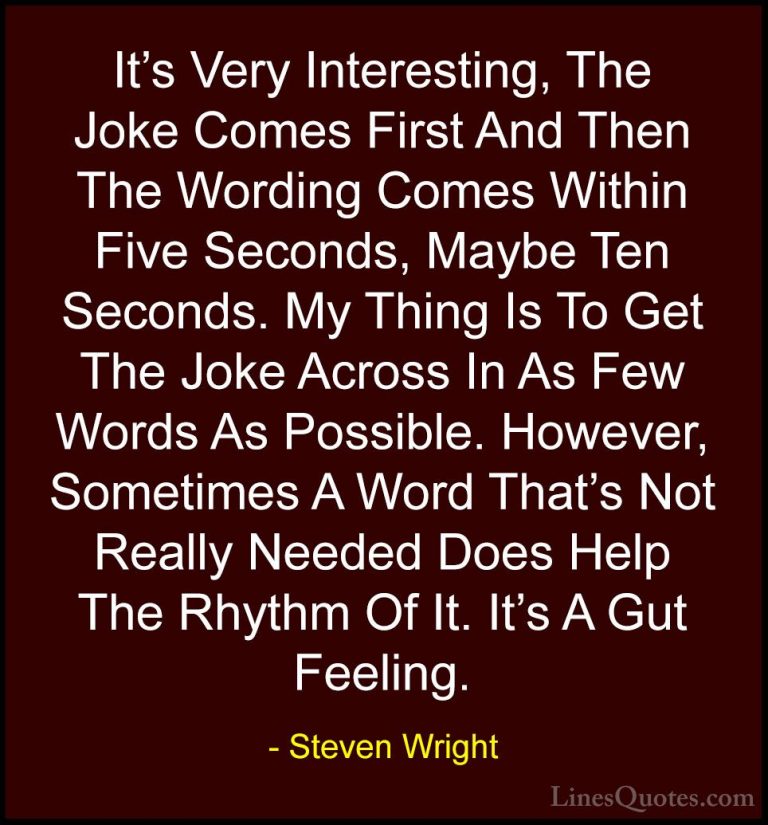Steven Wright Quotes (11) - It's Very Interesting, The Joke Comes... - QuotesIt's Very Interesting, The Joke Comes First And Then The Wording Comes Within Five Seconds, Maybe Ten Seconds. My Thing Is To Get The Joke Across In As Few Words As Possible. However, Sometimes A Word That's Not Really Needed Does Help The Rhythm Of It. It's A Gut Feeling.