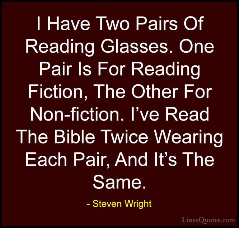 Steven Wright Quotes (118) - I Have Two Pairs Of Reading Glasses.... - QuotesI Have Two Pairs Of Reading Glasses. One Pair Is For Reading Fiction, The Other For Non-fiction. I've Read The Bible Twice Wearing Each Pair, And It's The Same.