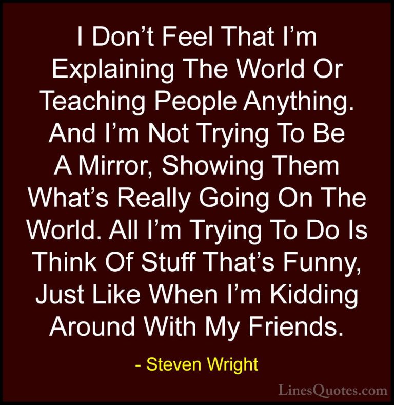 Steven Wright Quotes (119) - I Don't Feel That I'm Explaining The... - QuotesI Don't Feel That I'm Explaining The World Or Teaching People Anything. And I'm Not Trying To Be A Mirror, Showing Them What's Really Going On The World. All I'm Trying To Do Is Think Of Stuff That's Funny, Just Like When I'm Kidding Around With My Friends.