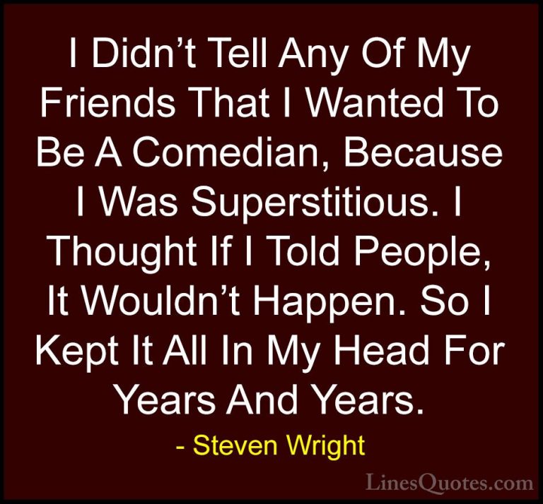 Steven Wright Quotes (121) - I Didn't Tell Any Of My Friends That... - QuotesI Didn't Tell Any Of My Friends That I Wanted To Be A Comedian, Because I Was Superstitious. I Thought If I Told People, It Wouldn't Happen. So I Kept It All In My Head For Years And Years.