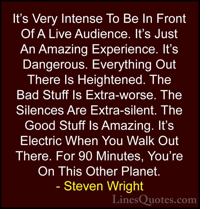 Steven Wright Quotes (122) - It's Very Intense To Be In Front Of ... - QuotesIt's Very Intense To Be In Front Of A Live Audience. It's Just An Amazing Experience. It's Dangerous. Everything Out There Is Heightened. The Bad Stuff Is Extra-worse. The Silences Are Extra-silent. The Good Stuff Is Amazing. It's Electric When You Walk Out There. For 90 Minutes, You're On This Other Planet.