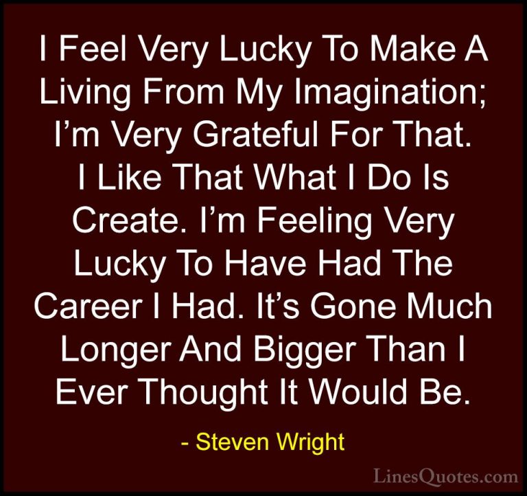 Steven Wright Quotes (127) - I Feel Very Lucky To Make A Living F... - QuotesI Feel Very Lucky To Make A Living From My Imagination; I'm Very Grateful For That. I Like That What I Do Is Create. I'm Feeling Very Lucky To Have Had The Career I Had. It's Gone Much Longer And Bigger Than I Ever Thought It Would Be.