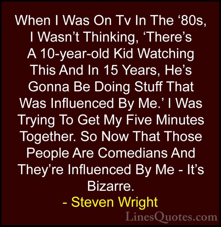 Steven Wright Quotes (156) - When I Was On Tv In The '80s, I Wasn... - QuotesWhen I Was On Tv In The '80s, I Wasn't Thinking, 'There's A 10-year-old Kid Watching This And In 15 Years, He's Gonna Be Doing Stuff That Was Influenced By Me.' I Was Trying To Get My Five Minutes Together. So Now That Those People Are Comedians And They're Influenced By Me - It's Bizarre.
