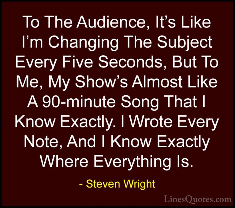 Steven Wright Quotes (157) - To The Audience, It's Like I'm Chang... - QuotesTo The Audience, It's Like I'm Changing The Subject Every Five Seconds, But To Me, My Show's Almost Like A 90-minute Song That I Know Exactly. I Wrote Every Note, And I Know Exactly Where Everything Is.