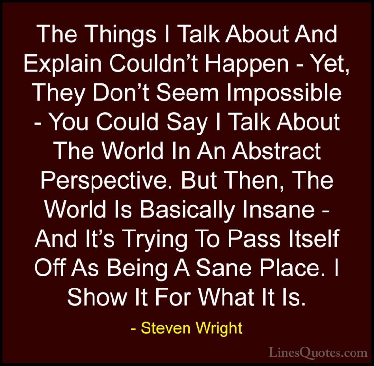 Steven Wright Quotes (162) - The Things I Talk About And Explain ... - QuotesThe Things I Talk About And Explain Couldn't Happen - Yet, They Don't Seem Impossible - You Could Say I Talk About The World In An Abstract Perspective. But Then, The World Is Basically Insane - And It's Trying To Pass Itself Off As Being A Sane Place. I Show It For What It Is.