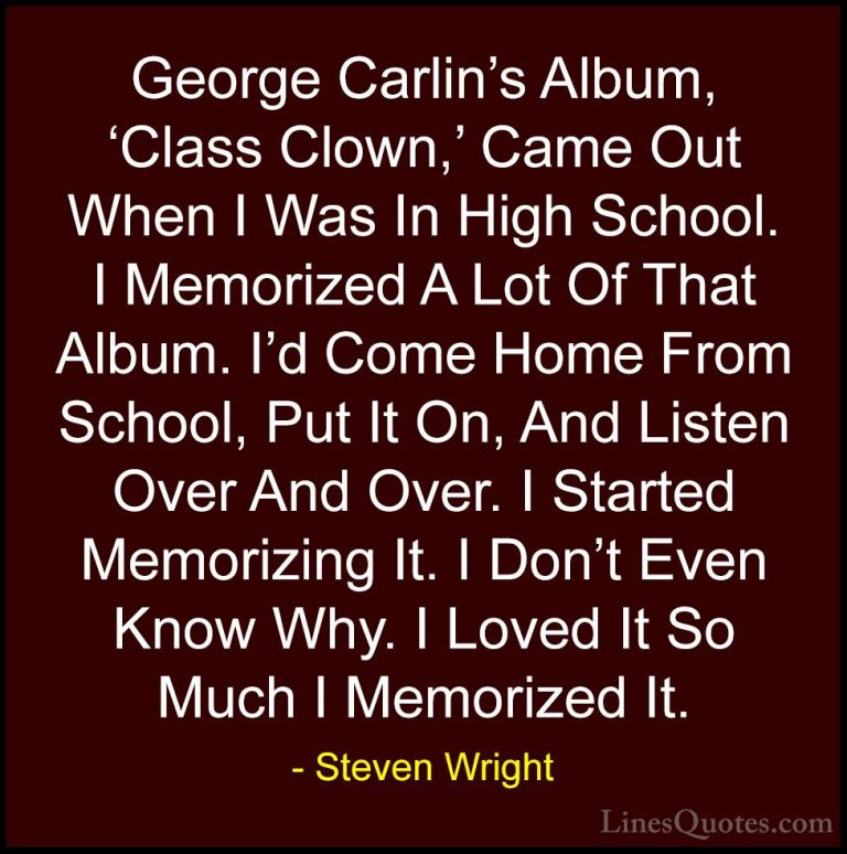 Steven Wright Quotes (172) - George Carlin's Album, 'Class Clown,... - QuotesGeorge Carlin's Album, 'Class Clown,' Came Out When I Was In High School. I Memorized A Lot Of That Album. I'd Come Home From School, Put It On, And Listen Over And Over. I Started Memorizing It. I Don't Even Know Why. I Loved It So Much I Memorized It.
