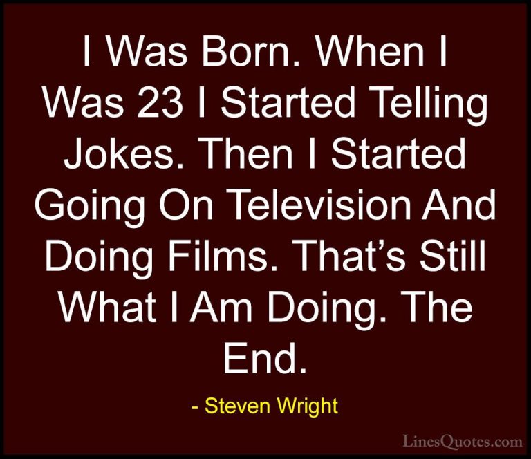 Steven Wright Quotes (174) - I Was Born. When I Was 23 I Started ... - QuotesI Was Born. When I Was 23 I Started Telling Jokes. Then I Started Going On Television And Doing Films. That's Still What I Am Doing. The End.