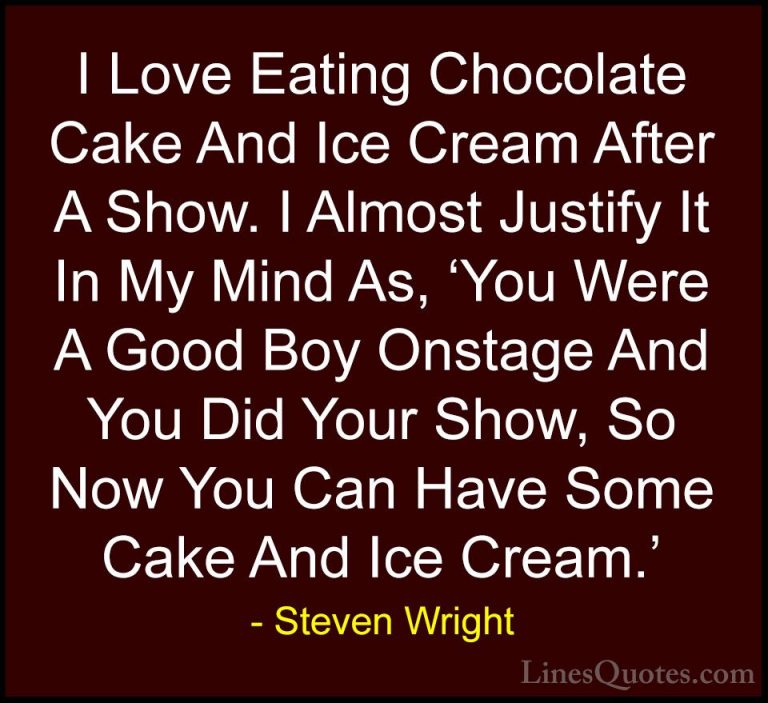 Steven Wright Quotes (35) - I Love Eating Chocolate Cake And Ice ... - QuotesI Love Eating Chocolate Cake And Ice Cream After A Show. I Almost Justify It In My Mind As, 'You Were A Good Boy Onstage And You Did Your Show, So Now You Can Have Some Cake And Ice Cream.'