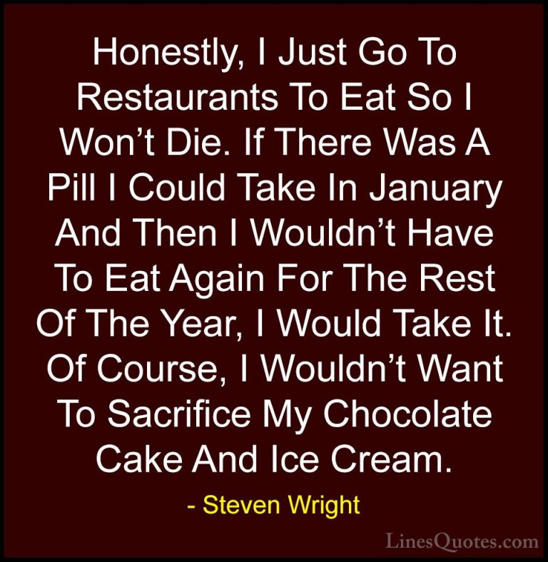 Steven Wright Quotes (36) - Honestly, I Just Go To Restaurants To... - QuotesHonestly, I Just Go To Restaurants To Eat So I Won't Die. If There Was A Pill I Could Take In January And Then I Wouldn't Have To Eat Again For The Rest Of The Year, I Would Take It. Of Course, I Wouldn't Want To Sacrifice My Chocolate Cake And Ice Cream.