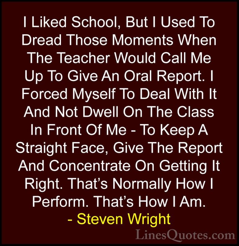 Steven Wright Quotes (38) - I Liked School, But I Used To Dread T... - QuotesI Liked School, But I Used To Dread Those Moments When The Teacher Would Call Me Up To Give An Oral Report. I Forced Myself To Deal With It And Not Dwell On The Class In Front Of Me - To Keep A Straight Face, Give The Report And Concentrate On Getting It Right. That's Normally How I Perform. That's How I Am.