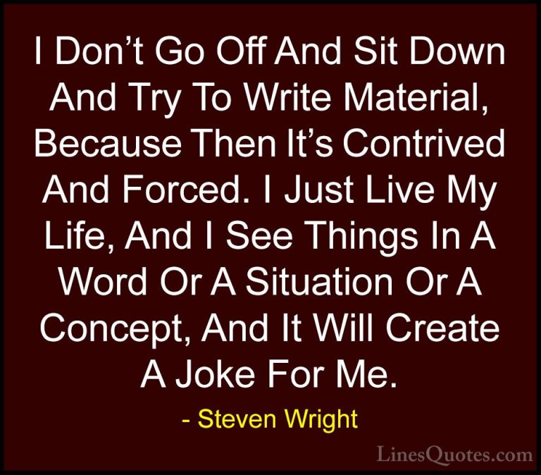 Steven Wright Quotes (39) - I Don't Go Off And Sit Down And Try T... - QuotesI Don't Go Off And Sit Down And Try To Write Material, Because Then It's Contrived And Forced. I Just Live My Life, And I See Things In A Word Or A Situation Or A Concept, And It Will Create A Joke For Me.