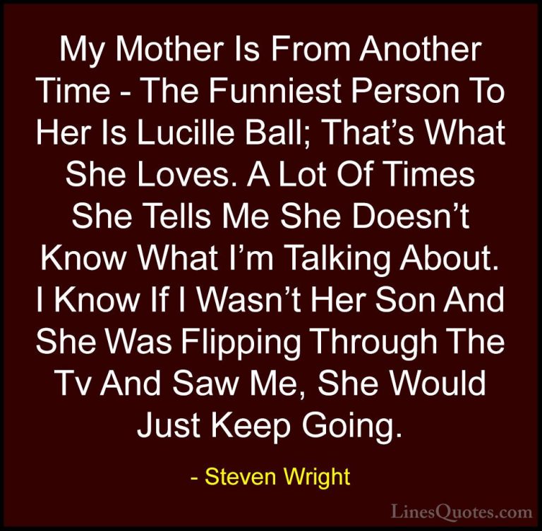 Steven Wright Quotes (40) - My Mother Is From Another Time - The ... - QuotesMy Mother Is From Another Time - The Funniest Person To Her Is Lucille Ball; That's What She Loves. A Lot Of Times She Tells Me She Doesn't Know What I'm Talking About. I Know If I Wasn't Her Son And She Was Flipping Through The Tv And Saw Me, She Would Just Keep Going.