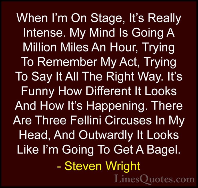 Steven Wright Quotes (41) - When I'm On Stage, It's Really Intens... - QuotesWhen I'm On Stage, It's Really Intense. My Mind Is Going A Million Miles An Hour, Trying To Remember My Act, Trying To Say It All The Right Way. It's Funny How Different It Looks And How It's Happening. There Are Three Fellini Circuses In My Head, And Outwardly It Looks Like I'm Going To Get A Bagel.