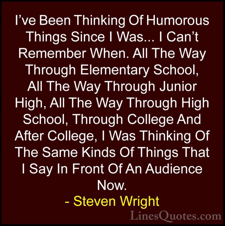 Steven Wright Quotes (43) - I've Been Thinking Of Humorous Things... - QuotesI've Been Thinking Of Humorous Things Since I Was... I Can't Remember When. All The Way Through Elementary School, All The Way Through Junior High, All The Way Through High School, Through College And After College, I Was Thinking Of The Same Kinds Of Things That I Say In Front Of An Audience Now.