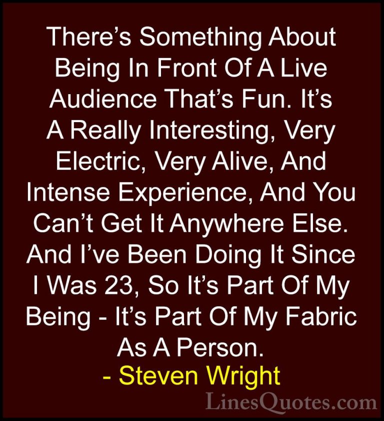 Steven Wright Quotes (83) - There's Something About Being In Fron... - QuotesThere's Something About Being In Front Of A Live Audience That's Fun. It's A Really Interesting, Very Electric, Very Alive, And Intense Experience, And You Can't Get It Anywhere Else. And I've Been Doing It Since I Was 23, So It's Part Of My Being - It's Part Of My Fabric As A Person.