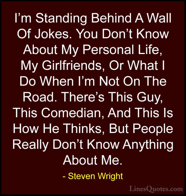Steven Wright Quotes (84) - I'm Standing Behind A Wall Of Jokes. ... - QuotesI'm Standing Behind A Wall Of Jokes. You Don't Know About My Personal Life, My Girlfriends, Or What I Do When I'm Not On The Road. There's This Guy, This Comedian, And This Is How He Thinks, But People Really Don't Know Anything About Me.
