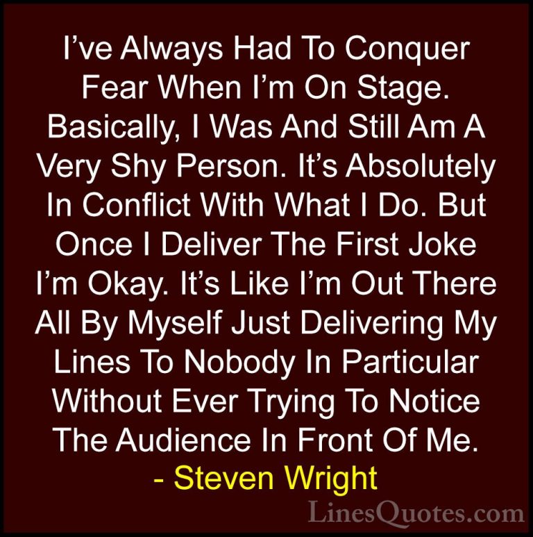 Steven Wright Quotes (91) - I've Always Had To Conquer Fear When ... - QuotesI've Always Had To Conquer Fear When I'm On Stage. Basically, I Was And Still Am A Very Shy Person. It's Absolutely In Conflict With What I Do. But Once I Deliver The First Joke I'm Okay. It's Like I'm Out There All By Myself Just Delivering My Lines To Nobody In Particular Without Ever Trying To Notice The Audience In Front Of Me.
