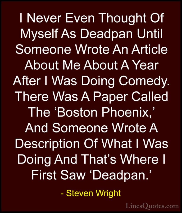 Steven Wright Quotes (97) - I Never Even Thought Of Myself As Dea... - QuotesI Never Even Thought Of Myself As Deadpan Until Someone Wrote An Article About Me About A Year After I Was Doing Comedy. There Was A Paper Called The 'Boston Phoenix,' And Someone Wrote A Description Of What I Was Doing And That's Where I First Saw 'Deadpan.'