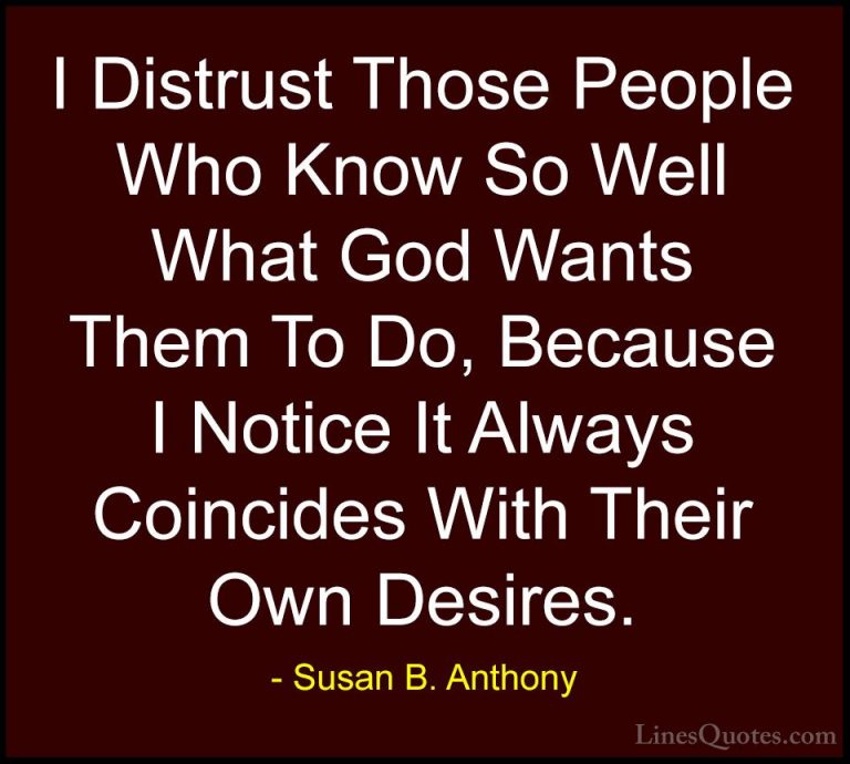 Susan B. Anthony Quotes (15) - I Distrust Those People Who Know S... - QuotesI Distrust Those People Who Know So Well What God Wants Them To Do, Because I Notice It Always Coincides With Their Own Desires.