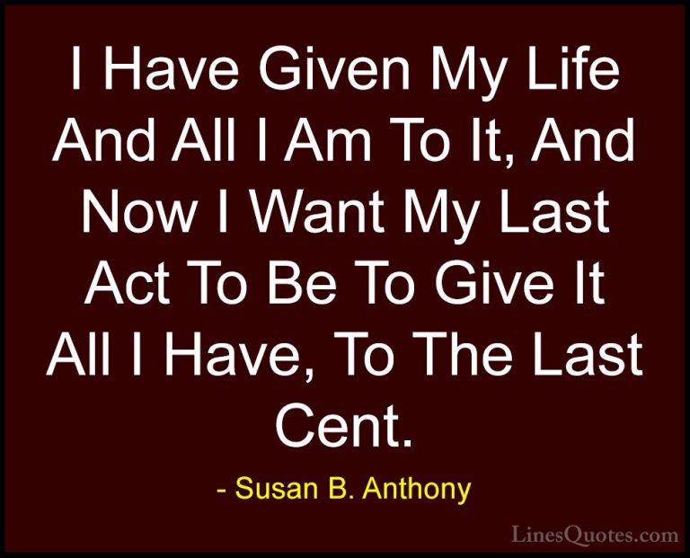 Susan B. Anthony Quotes (16) - I Have Given My Life And All I Am ... - QuotesI Have Given My Life And All I Am To It, And Now I Want My Last Act To Be To Give It All I Have, To The Last Cent.