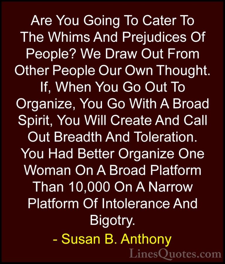 Susan B. Anthony Quotes (17) - Are You Going To Cater To The Whim... - QuotesAre You Going To Cater To The Whims And Prejudices Of People? We Draw Out From Other People Our Own Thought. If, When You Go Out To Organize, You Go With A Broad Spirit, You Will Create And Call Out Breadth And Toleration. You Had Better Organize One Woman On A Broad Platform Than 10,000 On A Narrow Platform Of Intolerance And Bigotry.