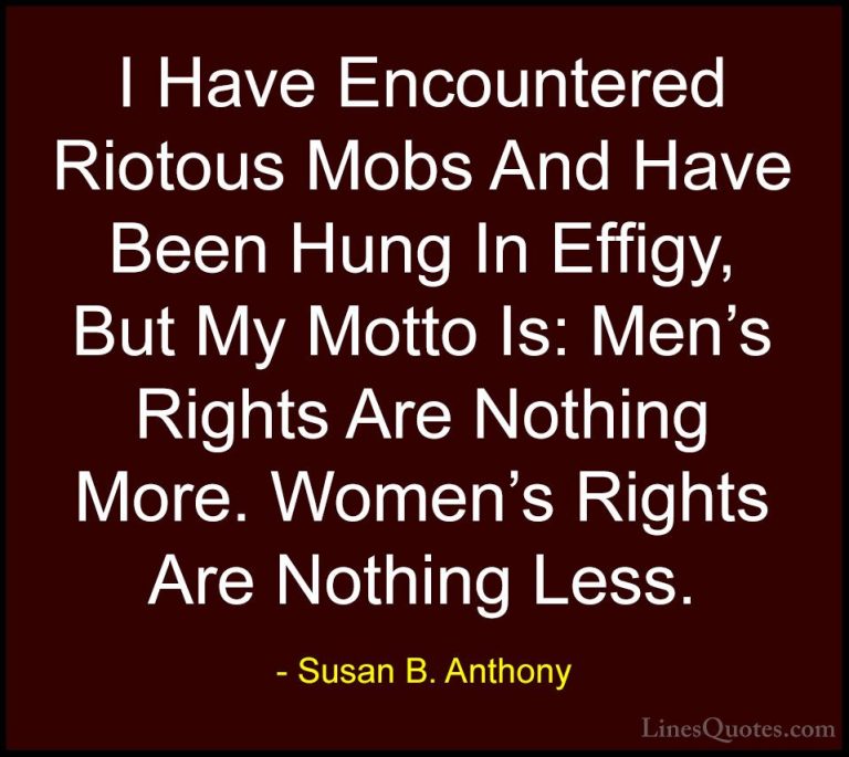 Susan B. Anthony Quotes (19) - I Have Encountered Riotous Mobs An... - QuotesI Have Encountered Riotous Mobs And Have Been Hung In Effigy, But My Motto Is: Men's Rights Are Nothing More. Women's Rights Are Nothing Less.