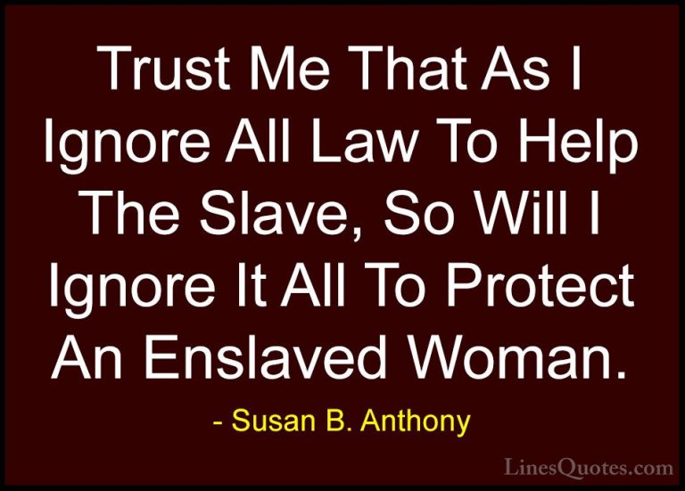Susan B. Anthony Quotes (20) - Trust Me That As I Ignore All Law ... - QuotesTrust Me That As I Ignore All Law To Help The Slave, So Will I Ignore It All To Protect An Enslaved Woman.
